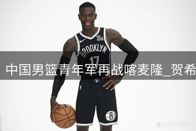中国男篮青年军再战喀麦隆 贺希宁全能表现助队半场占优