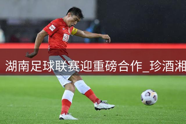 湖南足球联赛迎重磅合作 珍酒湘窖携手2026湘超赛事