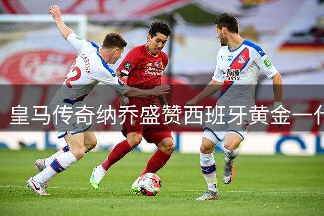 皇马传奇纳乔盛赞西班牙黄金一代：足球让分裂的国家重获凝聚力