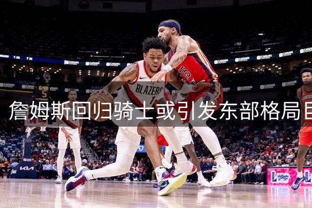 詹姆斯回归骑士或引发东部格局巨变 专家预测胜场提升至54胜