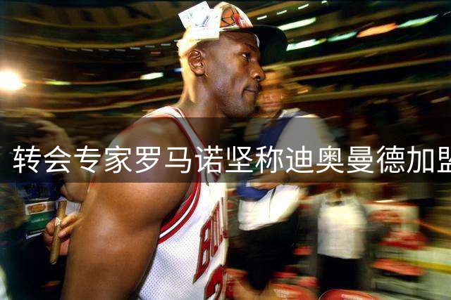 转会专家罗马诺坚称迪奥曼德加盟皇马已成定局